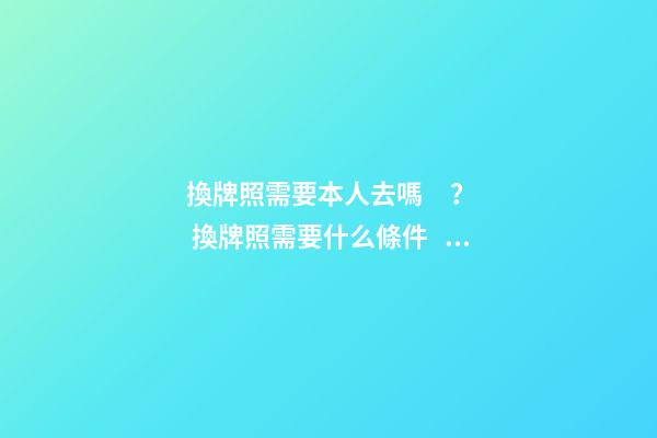 換牌照需要本人去嗎？ 換牌照需要什么條件？